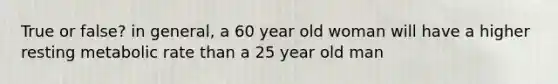 True or false? in general, a 60 year old woman will have a higher resting metabolic rate than a 25 year old man