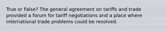 True or False? The general agreement on tariffs and trade provided a forum for tariff negotiations and a place where international trade problems could be resolved.