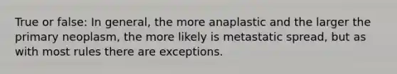 True or false: In general, the more anaplastic and the larger the primary neoplasm, the more likely is metastatic spread, but as with most rules there are exceptions.