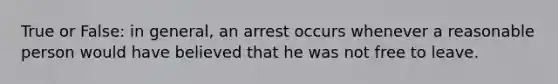 True or False: in general, an arrest occurs whenever a reasonable person would have believed that he was not free to leave.