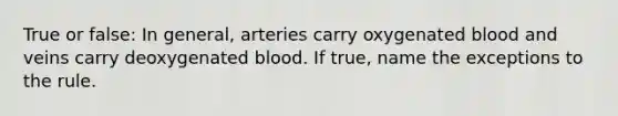 True or false: In general, arteries carry oxygenated blood and veins carry deoxygenated blood. If true, name the exceptions to the rule.