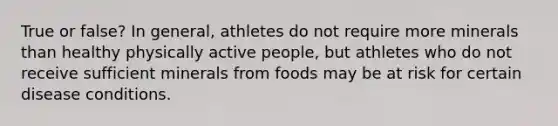 True or false? In general, athletes do not require more minerals than healthy physically active people, but athletes who do not receive sufficient minerals from foods may be at risk for certain disease conditions.