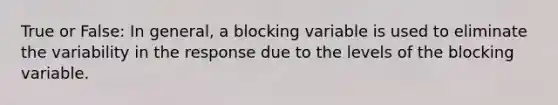 True or False: In general, a blocking variable is used to eliminate the variability in the response due to the levels of the blocking variable.