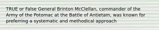 TRUE or False General Brinton McClellan, commander of the Army of the Potomac at the Battle of Antietam, was known for preferring a systematic and methodical approach