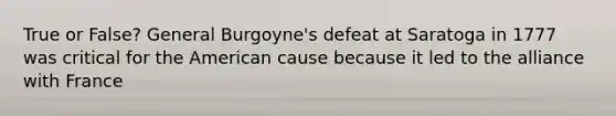 True or False? General Burgoyne's defeat at Saratoga in 1777 was critical for the American cause because it led to the alliance with France