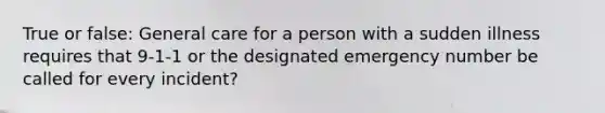 True or false: General care for a person with a sudden illness requires that 9-1-1 or the designated emergency number be called for every incident?