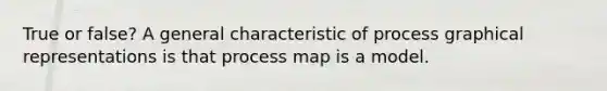 True or false? A general characteristic of process graphical representations is that process map is a model.