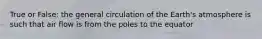 True or False: the general circulation of the Earth's atmosphere is such that air flow is from the poles to the equator