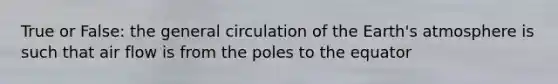 True or False: the general circulation of the Earth's atmosphere is such that air flow is from the poles to the equator