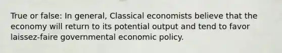 True or false: In general, Classical economists believe that the economy will return to its potential output and tend to favor laissez-faire governmental economic policy.