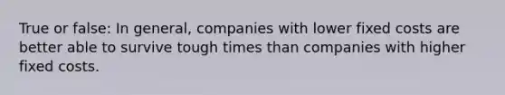 True or false: In general, companies with lower fixed costs are better able to survive tough times than companies with higher fixed costs.