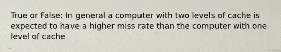 True or False: In general a computer with two levels of cache is expected to have a higher miss rate than the computer with one level of cache