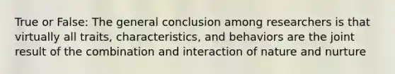 True or False: The general conclusion among researchers is that virtually all traits, characteristics, and behaviors are the joint result of the combination and interaction of nature and nurture