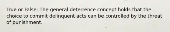 True or False: The general deterrence concept holds that the choice to commit delinquent acts can be controlled by the threat of punishment.