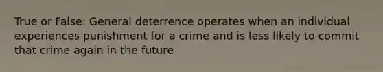 True or False: General deterrence operates when an individual experiences punishment for a crime and is less likely to commit that crime again in the future