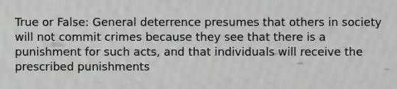 True or False: General deterrence presumes that others in society will not commit crimes because they see that there is a punishment for such acts, and that individuals will receive the prescribed punishments