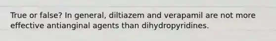 True or false? In general, diltiazem and verapamil are not more effective antianginal agents than dihydropyridines.