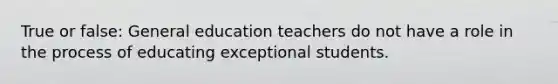 True or false: General education teachers do not have a role in the process of educating exceptional students.