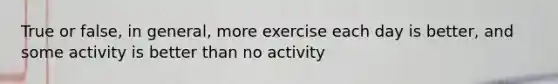 True or false, in general, more exercise each day is better, and some activity is better than no activity