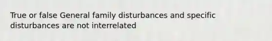 True or false General family disturbances and specific disturbances are not interrelated