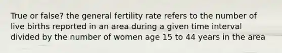 True or false? the general fertility rate refers to the number of live births reported in an area during a given <a href='https://www.questionai.com/knowledge/kistlM8mUs-time-interval' class='anchor-knowledge'>time interval</a> divided by the number of women age 15 to 44 years in the area