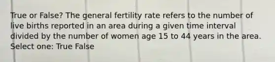 True or False? The general fertility rate refers to the number of live births reported in an area during a given time interval divided by the number of women age 15 to 44 years in the area. Select one: True False