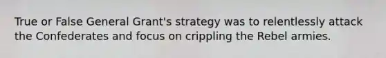 True or False General Grant's strategy was to relentlessly attack the Confederates and focus on crippling the Rebel armies.