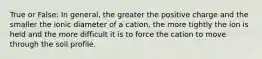 True or False: In general, the greater the positive charge and the smaller the ionic diameter of a cation, the more tightly the ion is held and the more difficult it is to force the cation to move through the soil profile.