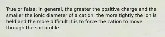 True or False: In general, the greater the positive charge and the smaller the ionic diameter of a cation, the more tightly the ion is held and the more difficult it is to force the cation to move through the soil profile.