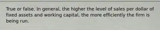 True or false. In general, the higher the level of sales per dollar of fixed assets and working capital, the more efficiently the firm is being run.