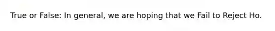 True or False: In general, we are hoping that we Fail to Reject Ho.