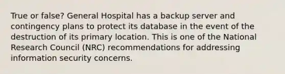 True or false? General Hospital has a backup server and contingency plans to protect its database in the event of the destruction of its primary location. This is one of the National Research Council (NRC) recommendations for addressing information security concerns.