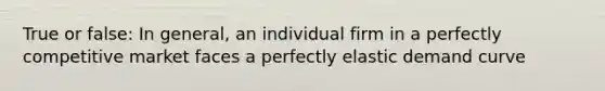 True or false: In general, an individual firm in a perfectly competitive market faces a perfectly elastic demand curve