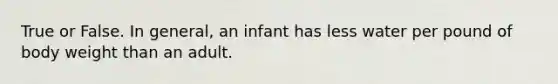 True or False. In general, an infant has less water per pound of body weight than an adult.