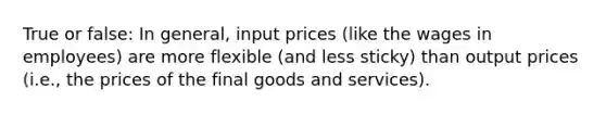 True or false: In general, input prices (like the wages in employees) are more flexible (and less sticky) than output prices (i.e., the prices of the final goods and services).