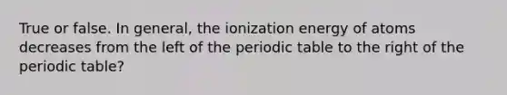 True or false. In general, the ionization energy of atoms decreases from the left of the periodic table to the right of the periodic table?