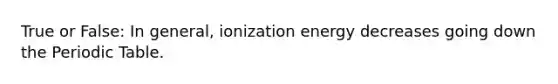 True or False: In general, ionization energy decreases going down the Periodic Table.