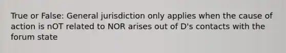 True or False: General jurisdiction only applies when the cause of action is nOT related to NOR arises out of D's contacts with the forum state