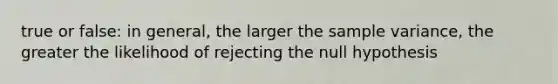 true or false: in general, the larger the <a href='https://www.questionai.com/knowledge/kKPm4DaUPs-sample-variance' class='anchor-knowledge'>sample variance</a>, the greater the likelihood of rejecting the null hypothesis