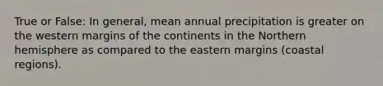 True or False: In general, mean annual precipitation is greater on the western margins of the continents in the Northern hemisphere as compared to the eastern margins (coastal regions).