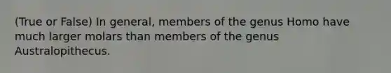 (True or False) In general, members of the genus Homo have much larger molars than members of the genus Australopithecus.