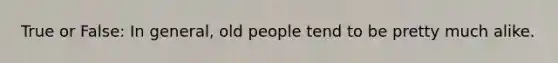 True or False: In general, old people tend to be pretty much alike.