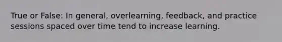 True or False: In general, overlearning, feedback, and practice sessions spaced over time tend to increase learning.