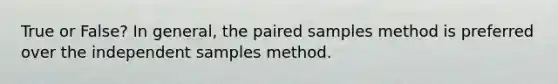 True or False? In general, the paired samples method is preferred over the independent samples method.