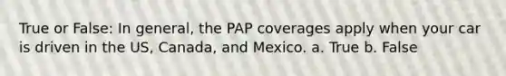 True or False: In general, the PAP coverages apply when your car is driven in the US, Canada, and Mexico. a. True b. False