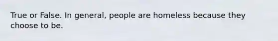 True or False. In general, people are homeless because they choose to be.