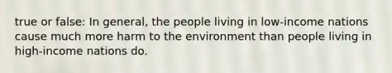 true or false: In general, the people living in low-income nations cause much more harm to the environment than people living in high-income nations do.