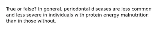 True or false? In general, periodontal diseases are less common and less severe in individuals with protein energy malnutrition than in those without.