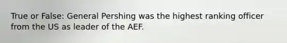 True or False: General Pershing was the highest ranking officer from the US as leader of the AEF.