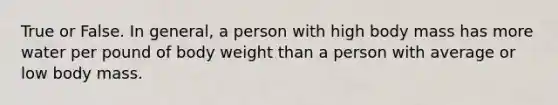 True or False. In general, a person with high body mass has more water per pound of body weight than a person with average or low body mass.